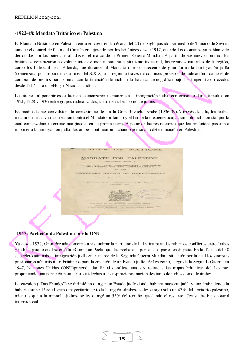 REBELION 2023-2024 -1922-48: Mandato Briténico en Palestina EI Mandato Britdnico en Palestina entra en vigor en la década del 20 del siglo pasado por medio de Tratado de Sevres. aunque el control de facto del Canadn era ejercido por los britdnicos desde 1917, cuando los otomanos ya habfan sido derrotados por las potencias aliadas en el marco de la Primera Guerra Mundial. A partir de ese nuevo dominio, los britdnicos comenzaron a explotar intensivamente, para su capitalismo industrial, los recursos naturales de la region, como los hidrocarburos. Ademds, fue durante tal Mandato que se acrecents de gran forma la inmigracién judia (comenzada por los sionistas a fines del $.XIX) a la region a través de confusos procesos de radicacion —como el de compras de predios para kibutz- con la intencién de inclinar la balanza demogrdfica bajo los imperativos trazados desde 1917 para un «Hogar Nacional Judio». Los drabes, al percibir esa afluencia, comenzaron a oponerse a la inmigraci6n judia, conformando duros tumultos en 1921, 1928 y 1936 entre grupos radicalizados, tanto de drabes como de judios. En medio de ese convulsionado contexto, se desata la Gran Revuelta Arabe (1936-39).A trayés de ella, los drabes inician una masiva insurreccion contra el Mandato britanico y el fin de la creciente ocupacion colonial sionista, por la cual comenzaban a sentirse marginados en su propia tierra. A pesar de las restricciones que los britdnicos pasaron a imponer a la inmigraci6n judia, los drabes continuaron luchando por su autodeterminacion en Palestina. -1947: Particién de Palestina por la ONU Ya desde 1937, Gran Bretafia comenz a vislumbrar la particion de Palestina para destrabar los conflictos entre drabes ’ judios, para lo cual se ere6 la «Comision Peel», que fue rechazada por las dos partes en disputa. En la década del 40 se aceler6 atin més la inmigracion judia en el marco de la Segunda Guerra Mundial, situaci6n por la cual los sionistas presionaron ain ms a los britdnicos para la creacin de un Estado judio. Asf es como, luego de la Segunda Guerra, en 1947, Naciones Unidas (ONUjpretende dar fin al conflicto una vez retiradas las tropas britdnicas del Levante, proponiendo una particion para dejar satisfechas a las aspiraciones nacionales tanto de judios como de drabes. La cuestion (“Dos Estados”) se dirimi6 en otorgar un Estado judio donde hubiera mayorfa judia y uno drabe donde la hubiese drabe. Pero al grupo mayoritario de toda la regi6n -drabes- se les otorg6 solo un 43% del territorio palestino, ‘mientras que a la minorfa -judios- se les otorg6 un 55% del terrufio, quedando el restante ~Jerusalén- bajo control internacional.